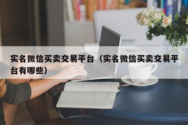 实名微信买卖交易平台（实名微信买卖交易平台有哪些）