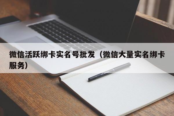 微信活跃绑卡实名号批发（微信大量实名绑卡服务）