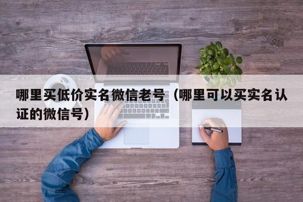 哪里买低价实名微信老号（哪里可以买实名认证的微信号）