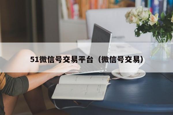 51微信号交易平台（微信号交易）